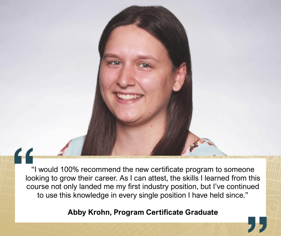 “I would 100% recommend the new certificate program to someone looking to grow their career. As I can attest, the skills I learned from this course not only landed me my first industry position, but I’ve continued to use this knowledge in every single position I have held since.”
Abby Krohn, Program Certificate Graduate