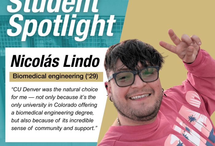 Student Spotlight Nicolas Lindo "“CU Denver was the natural choice for me — not only because it’s the only university in Colorado offering a biomedical engineering degree, but also because of its incredible sense of community and support.”