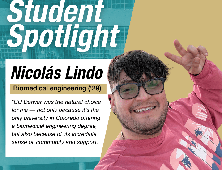 Student Spotlight Nicolas Lindo "“CU Denver was the natural choice for me — not only because it’s the only university in Colorado offering a biomedical engineering degree, but also because of its incredible sense of community and support.”