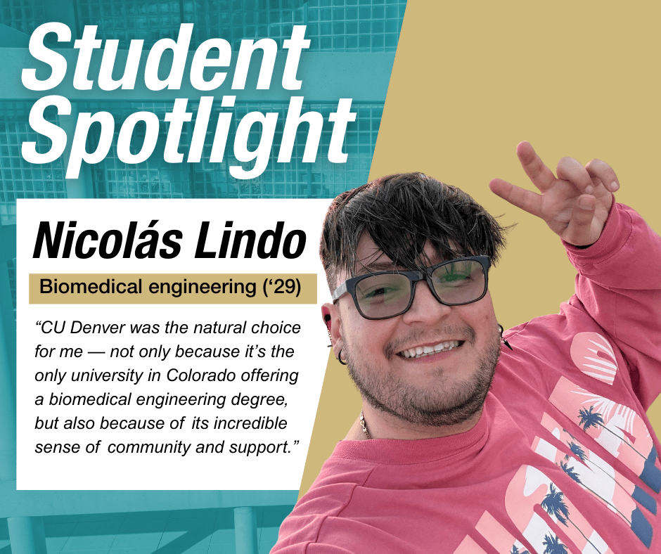 Student Spotlight Nicolas Lindo "“CU Denver was the natural choice for me — not only because it’s the only university in Colorado offering a biomedical engineering degree, but also because of its incredible sense of community and support.”