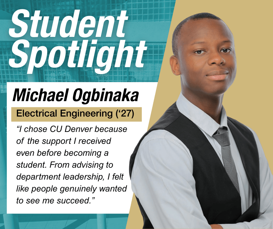 Michael Ogbinaka “I chose CU Denver because of the support I received even before becoming a student. From advising to department leadership, I felt like people genuinely wanted to see me succeed.”