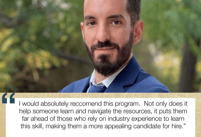 I would absolutely reccomend this program. Not only does it help someone learn and navigate the resources, it puts them far ahead of those who rely on industry experience to learn this skill, making them a more appealing candidate for hire.” Sari Younan, Program Certificate Graduate