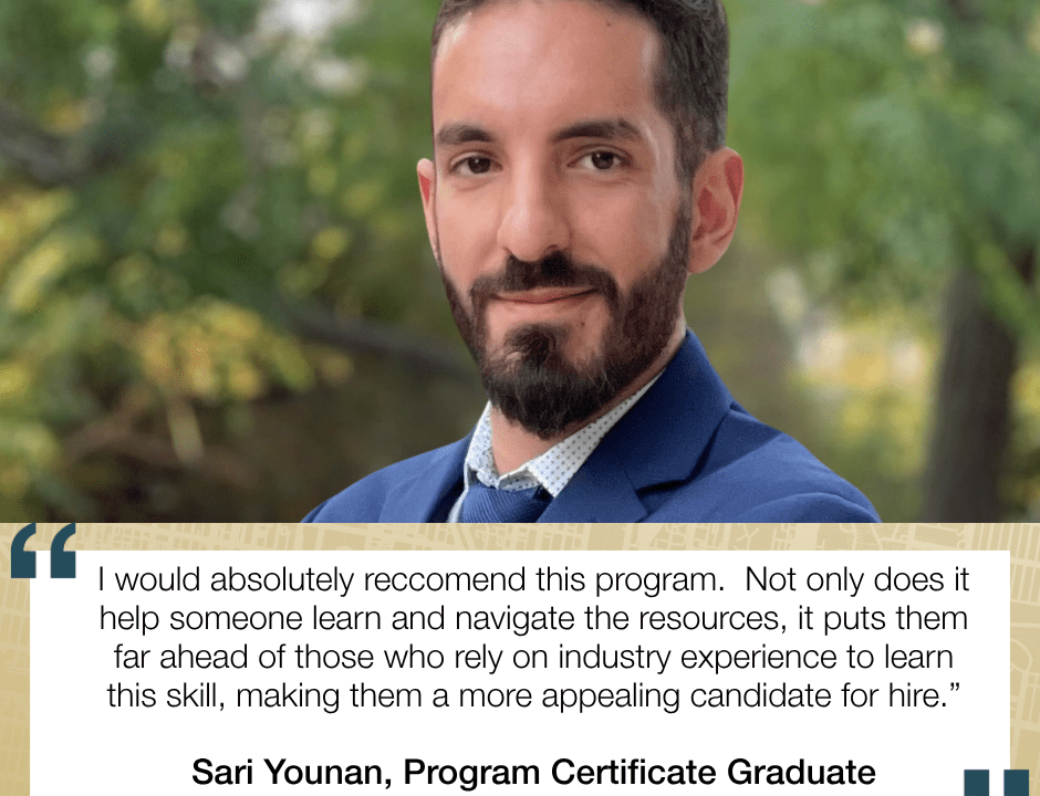 I would absolutely reccomend this program. Not only does it help someone learn and navigate the resources, it puts them far ahead of those who rely on industry experience to learn this skill, making them a more appealing candidate for hire.” Sari Younan, Program Certificate Graduate